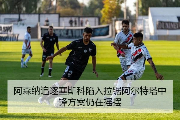 阿森纳追逐塞斯科陷入拉锯阿尔特塔中锋方案仍在摇摆